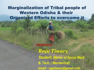 Marginalization of Tribal people of
Western Odisha & their
Organized Efforts to overcome it
PRESENTED BY
Raju Tiwary
Student, Master of Social Work
B. Tech. ( Mechanical)
email - rajutiwary@gmail.com
 