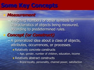 Some Key Concepts Measurement Assigning numbers or other symbols to characteristics of objects being measured, according to predetermined rules. Concept (or Construct) A generalized idea about a class of objects, attributes, occurrences, or processes. Relatively concrete constructs Age, gender, number of children, education, income Relatively abstract constructs Brand loyalty, personality, channel power, satisfaction 