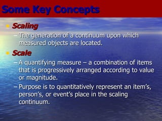 Scaling The generation of a continuum upon which measured objects are located. Scale A quantifying measure – a combination of items that is progressively arranged according to value or magnitude. Purpose is to quantitatively represent an item’s, person’s, or event’s place in the scaling continuum. Some Key Concepts 