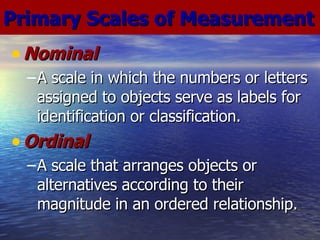 Nominal A scale in which the numbers or letters assigned to objects serve as labels for identification or classification. Ordinal A scale that arranges objects or alternatives according to their magnitude in an ordered relationship. Primary Scales of Measurement 