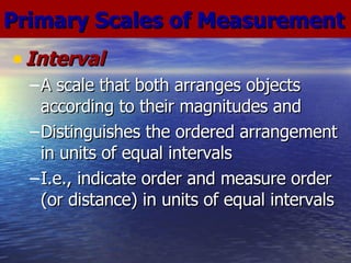 Interval A scale that both arranges objects according to their magnitudes and Distinguishes the ordered arrangement in units of equal intervals I.e., indicate order and measure order (or distance) in units of equal intervals Primary Scales of Measurement 