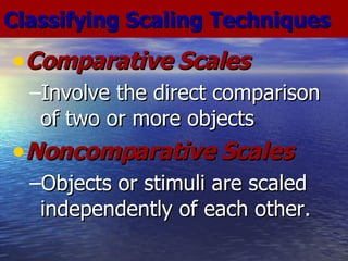 Comparative Scales Involve the direct comparison of two or more objects Noncomparative Scales Objects or stimuli are scaled independently of each other. Classifying Scaling Techniques 