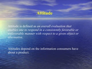 Attitude Attitude is defined as  an overall evaluation that enables one to respond in a consistently favorable or unfavorable manner with respect to a given object or alternative. Attitudes depend on the information consumers have about a product. 