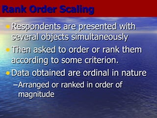 Respondents are presented with several objects simultaneously Then asked to order or rank them according to some criterion. Data obtained are ordinal in nature Arranged or ranked in order of magnitude Rank Order Scaling 
