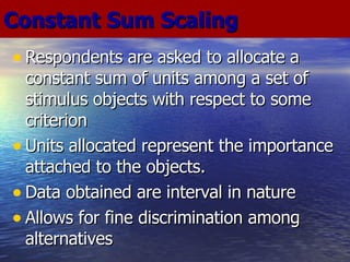 Respondents are asked to allocate a constant sum of units among a set of stimulus objects with respect to some criterion Units allocated represent the importance attached to the objects. Data obtained are interval in nature Allows for fine discrimination among alternatives Constant Sum Scaling 