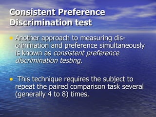 Consistent Preference Discrimination test   Another approach to measuring dis- crimination and preference simultaneously is known as  consistent preference discrimination testing. This technique requires the subject to repeat the paired comparison task several (generally 4 to 8) times.  