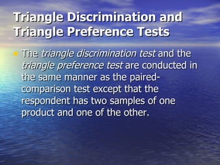Triangle Discrimination and Triangle Preference Tests   The  triangle discrimination test  and the  triangle preference test  are conducted in the same manner as the paired-comparison test except that the respondent has two samples of one product and one of the other.  
