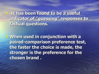 It has been found to be a useful indicator of "guessing" responses to factual questions.  When used in conjunction with a paired-comparison preference test, the faster the choice is made, the stronger is the preference for the chosen brand . 
