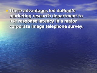 These advantages led duPont's marketing research department to use response latency in a major corporate image telephone survey.   