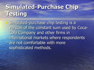 Simulated-Purchase Chip Testing   Simulated-purchase chip testing is a version of the constant sum used by Coca-Cola Company and other firms in international markets where respondents are not comfortable with more sophisticated methods.  