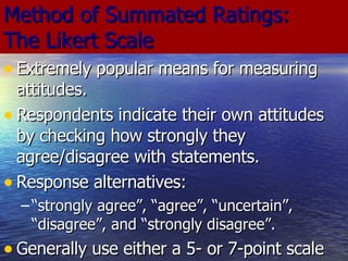 Method of Summated Ratings:  The Likert Scale Extremely popular means for measuring attitudes. Respondents indicate their own attitudes by checking how strongly they agree/disagree with statements.  Response alternatives:  “ strongly agree”, “agree”, “uncertain”, “disagree”, and “strongly disagree”. Generally use either a 5- or 7-point scale 