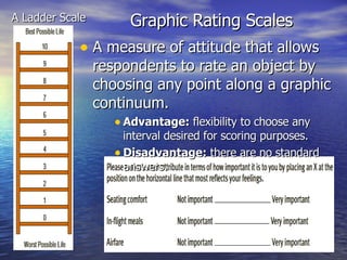 Graphic Rating Scales A Ladder Scale A measure of attitude that allows respondents to rate an object by choosing any point along a graphic continuum. Advantage:  flexibility to choose any interval desired for scoring purposes. Disadvantage:  there are no standard answers. 