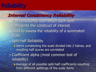Reliability Internal Consistency Reliability The consistency with which each item represents the construct of interest Used to assess the reliability of a summated scale Split-half Reliability Items constituting the scale divided into 2 halves, and resulting half scores are correlated Coefficient alpha (most common test of reliability) Average of all possible split-half coefficients resulting from different splittings of the scale items 