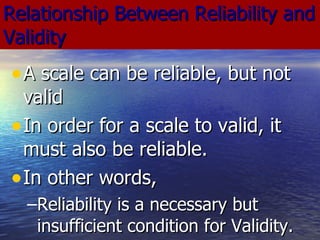 Relationship Between Reliability and Validity A scale can be reliable, but not valid In order for a scale to valid, it must also be reliable. In other words, Reliability is a necessary but insufficient condition for Validity. 