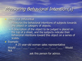 Measuring Behavioral Intention(s) Behavioral Differential Measures the behavioral intentions of subjects towards any object or category of objects. A description of the object to be judged is placed on the top of a sheet, and the subjects indicate their behavioral intentions toward this object on a series of scales. Example:   A 25 year-old woman sales representative Would ___ : ___ : ___ : ___ : ___ : ___ : ___ : Would Not   ask this person for advice. 