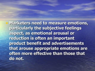 Marketers need to measure emotions, particularly the subjective feelings aspect, as emotional arousal or reduction is often an important product benefit and advertisements that arouse appropriate emotions are often more effective than those that do not.  