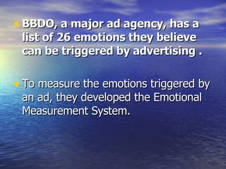 BBDO, a major ad agency, has a list of 26 emotions they believe can be triggered by advertising . To measure the emotions triggered by an ad, they developed the Emotional Measurement System.  