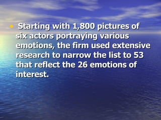 Starting with 1,800 pictures of six actors portraying various emotions, the firm used extensive research to narrow the list to 53 that reflect the 26 emotions of interest. 