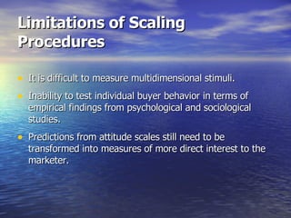 Limitations of Scaling Procedures It is difficult to measure multidimensional stimuli. Inability to test individual buyer behavior in terms of empirical findings from psychological and sociological studies. Predictions from attitude scales still need to be transformed into measures of more direct interest to the marketer. 