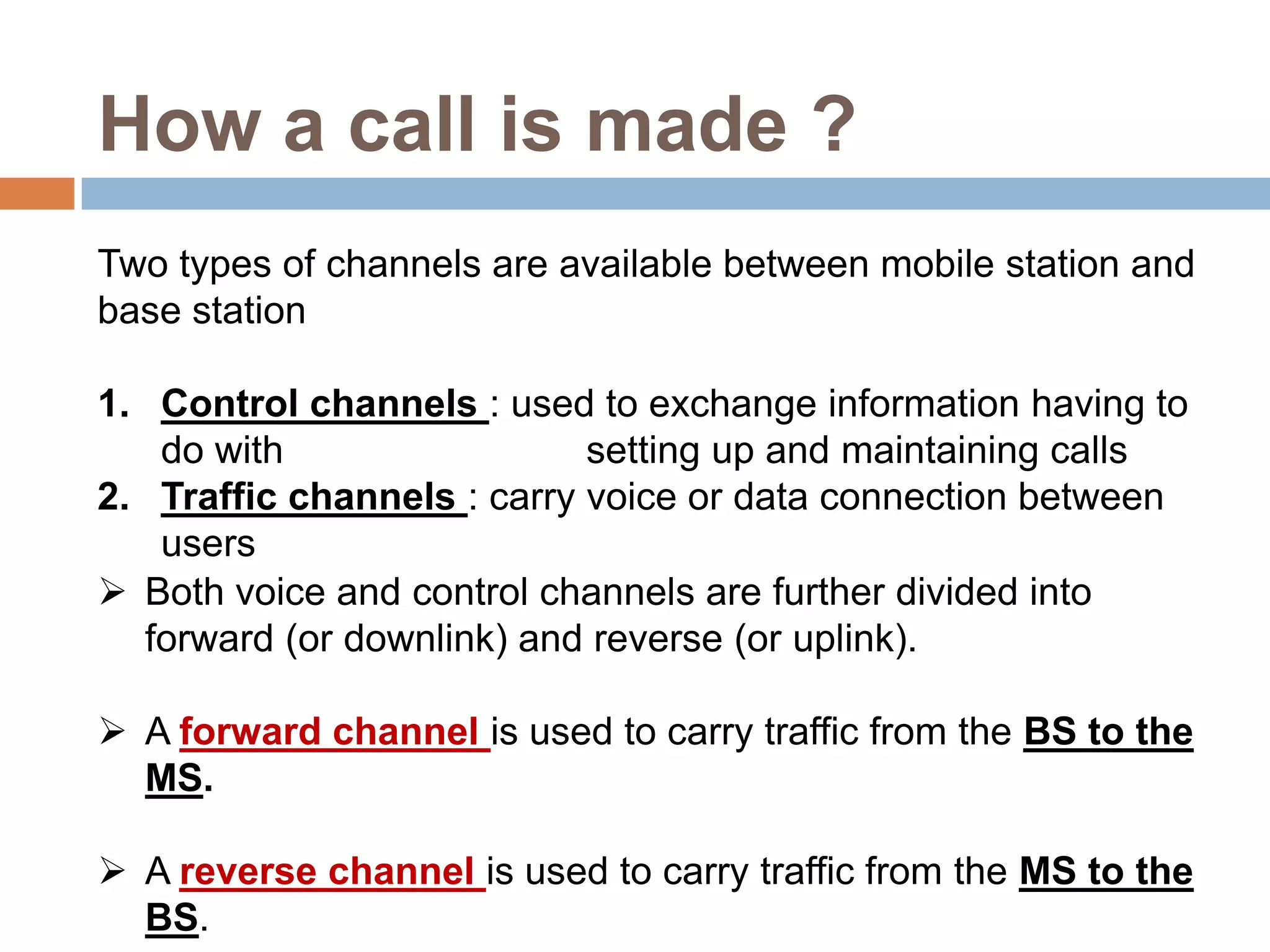 How a call is made ?
Two types of channels are available between mobile station and
base station

1. Control channels : used to exchange information having to
   do with                  setting up and maintaining calls
2. Traffic channels : carry voice or data connection between
   users
 Both voice and control channels are further divided into
  forward (or downlink) and reverse (or uplink).

 A forward channel is used to carry traffic from the BS to the
  MS.

 A reverse channel is used to carry traffic from the MS to the
  BS.
 