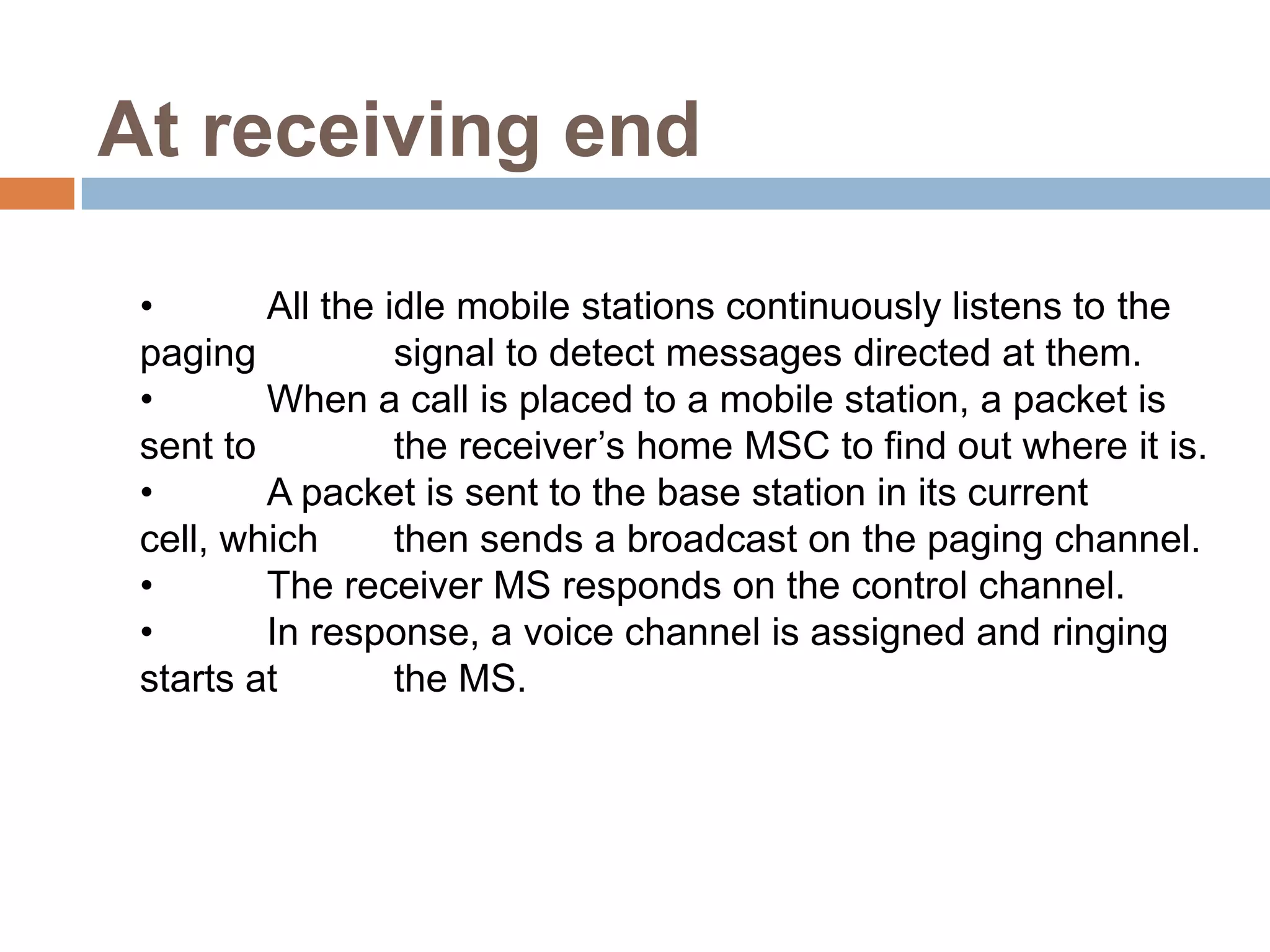 At receiving end

 •       All the idle mobile stations continuously listens to the
 paging           signal to detect messages directed at them.
 •       When a call is placed to a mobile station, a packet is
 sent to          the receiver’s home MSC to find out where it is.
 •       A packet is sent to the base station in its current
 cell, which      then sends a broadcast on the paging channel.
 •       The receiver MS responds on the control channel.
 •       In response, a voice channel is assigned and ringing
 starts at        the MS.
 