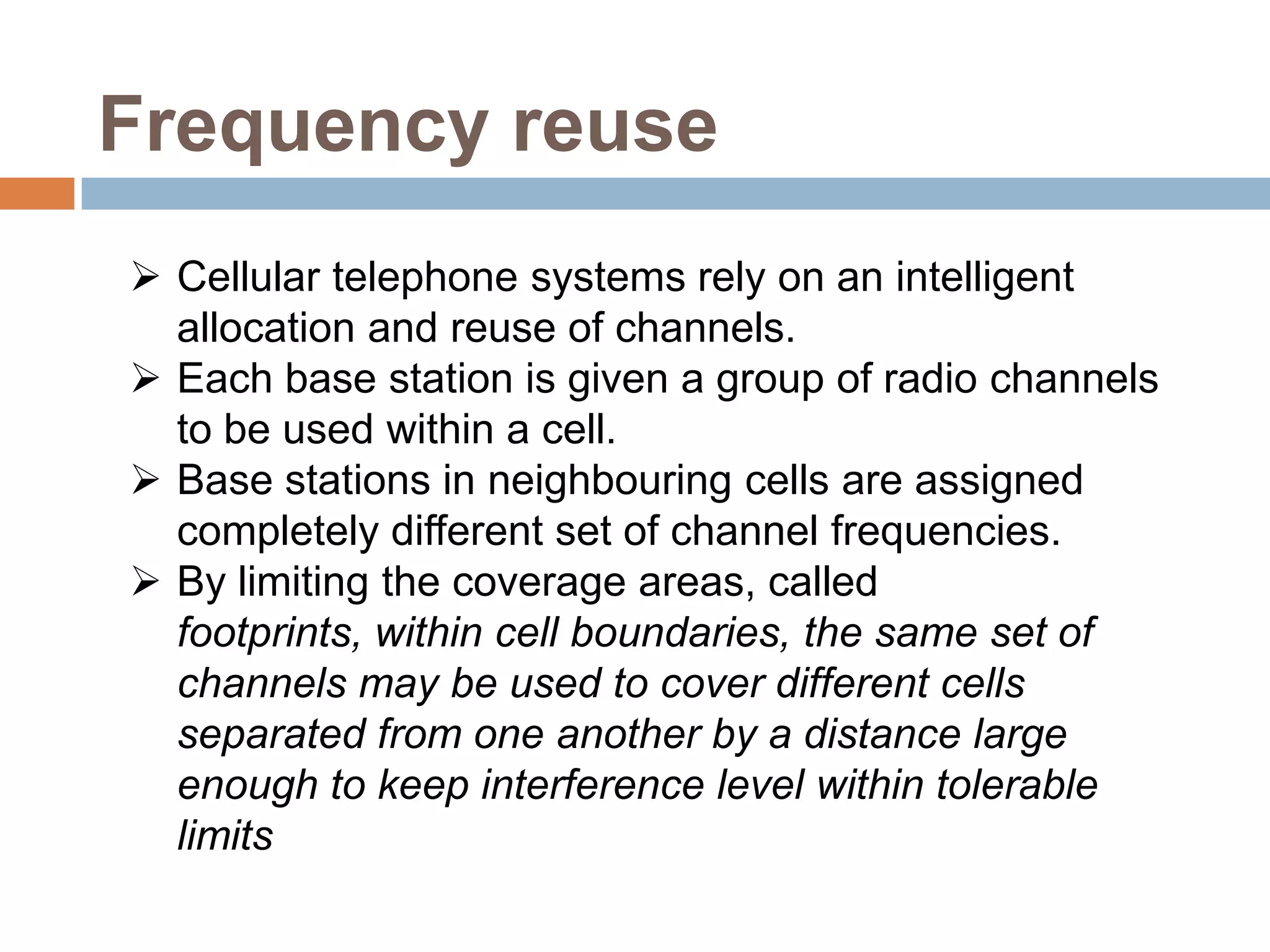 Frequency reuse
 Cellular telephone systems rely on an intelligent
  allocation and reuse of channels.
 Each base station is given a group of radio channels
  to be used within a cell.
 Base stations in neighbouring cells are assigned
  completely different set of channel frequencies.
 By limiting the coverage areas, called
  footprints, within cell boundaries, the same set of
  channels may be used to cover different cells
  separated from one another by a distance large
  enough to keep interference level within tolerable
  limits
 