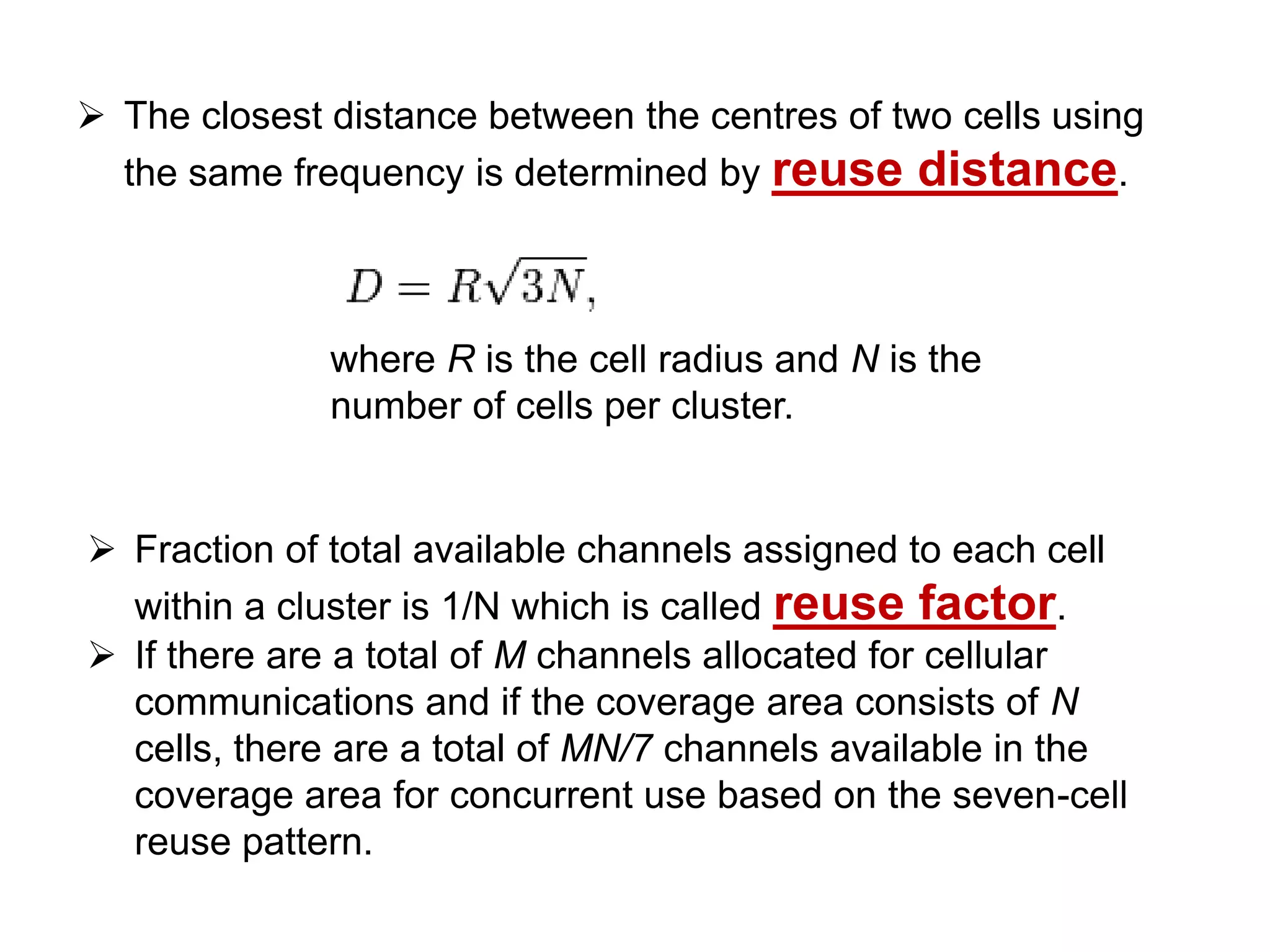  The closest distance between the centres of two cells using
  the same frequency is determined by reuse distance.



              where R is the cell radius and N is the
              number of cells per cluster.


 Fraction of total available channels assigned to each cell
  within a cluster is 1/N which is called reuse factor.
 If there are a total of M channels allocated for cellular
  communications and if the coverage area consists of N
  cells, there are a total of MN/7 channels available in the
  coverage area for concurrent use based on the seven-cell
  reuse pattern.
 