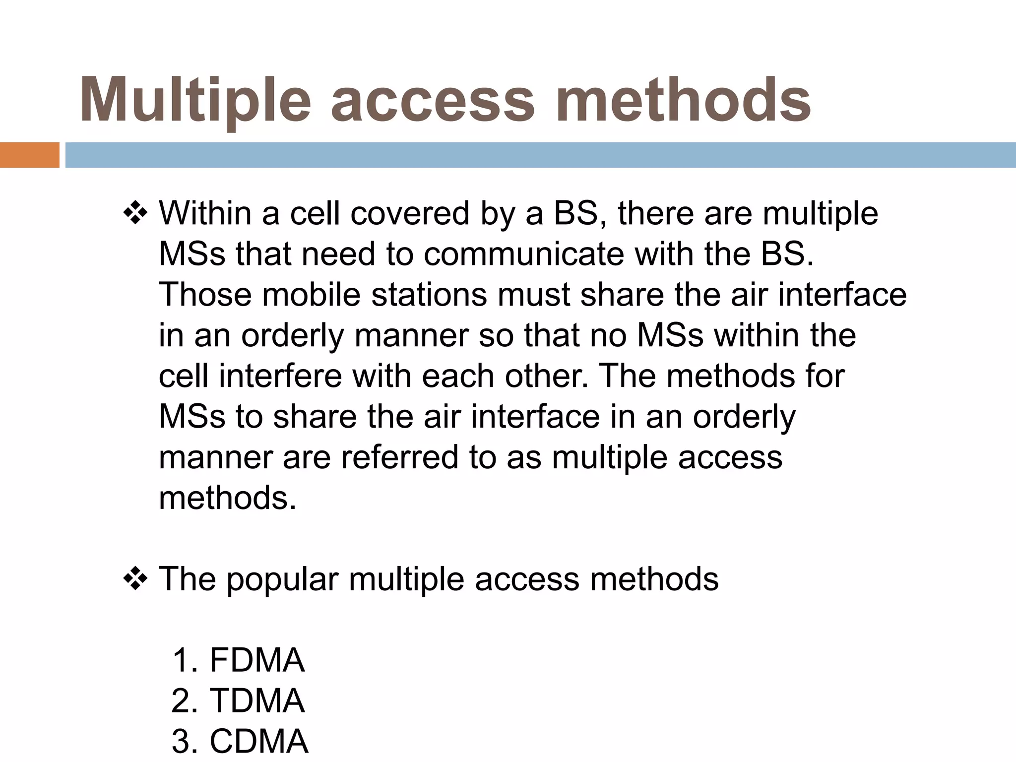 Multiple access methods
  Within a cell covered by a BS, there are multiple
   MSs that need to communicate with the BS.
   Those mobile stations must share the air interface
   in an orderly manner so that no MSs within the
   cell interfere with each other. The methods for
   MSs to share the air interface in an orderly
   manner are referred to as multiple access
   methods.

  The popular multiple access methods

    1. FDMA
    2. TDMA
    3. CDMA
 