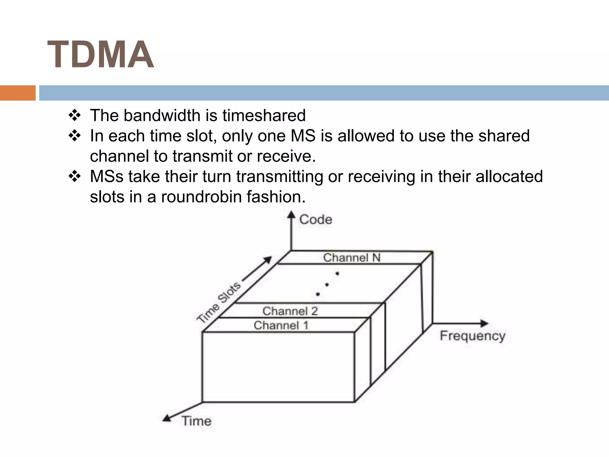 TDMA
 The bandwidth is timeshared
 In each time slot, only one MS is allowed to use the shared
  channel to transmit or receive.
 MSs take their turn transmitting or receiving in their allocated
  slots in a roundrobin fashion.
 