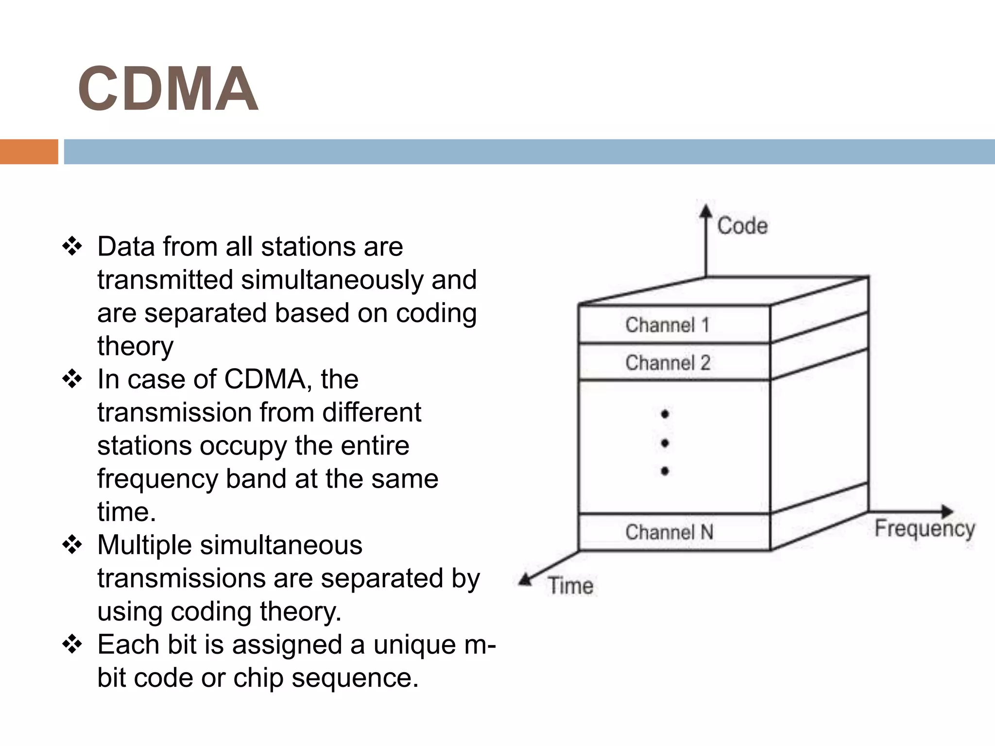 CDMA

 Data from all stations are
  transmitted simultaneously and
  are separated based on coding
  theory
 In case of CDMA, the
  transmission from different
  stations occupy the entire
  frequency band at the same
  time.
 Multiple simultaneous
  transmissions are separated by
  using coding theory.
 Each bit is assigned a unique m-
  bit code or chip sequence.
 