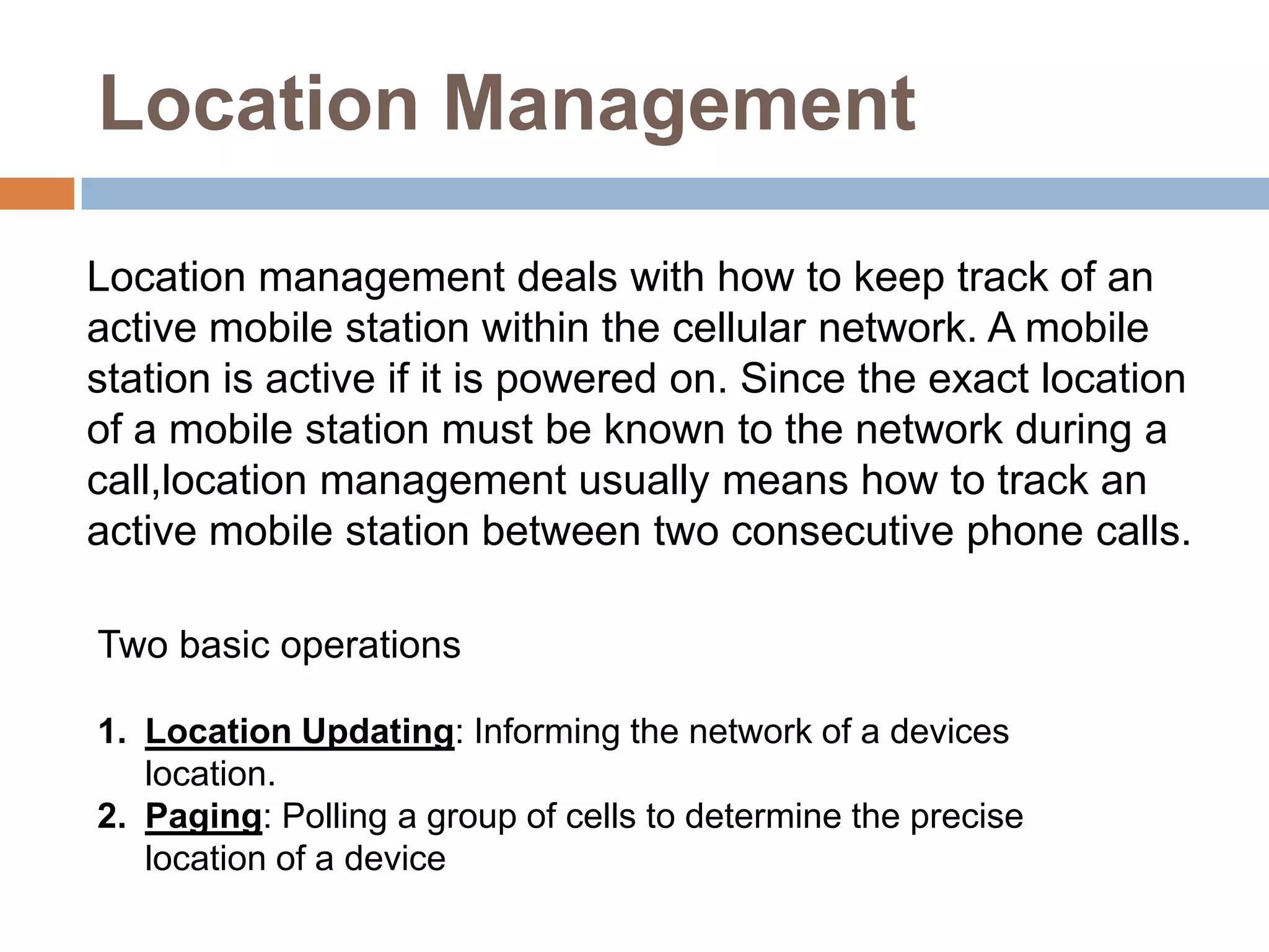 Location Management

Location management deals with how to keep track of an
active mobile station within the cellular network. A mobile
station is active if it is powered on. Since the exact location
of a mobile station must be known to the network during a
call,location management usually means how to track an
active mobile station between two consecutive phone calls.

Two basic operations

1. Location Updating: Informing the network of a devices
   location.
2. Paging: Polling a group of cells to determine the precise
   location of a device
 