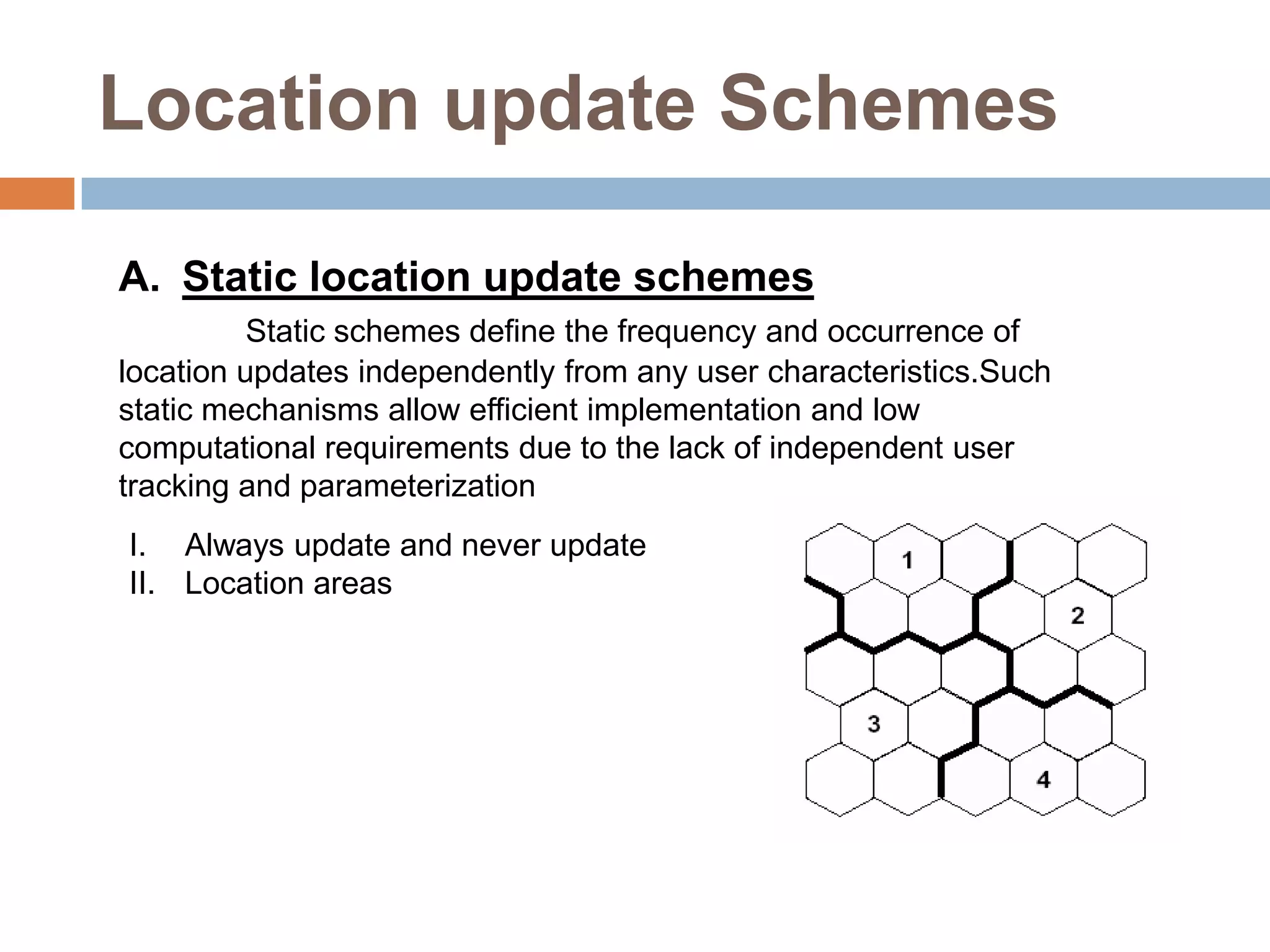 Location update Schemes

A. Static location update schemes
          Static schemes define the frequency and occurrence of
location updates independently from any user characteristics.Such
static mechanisms allow efficient implementation and low
computational requirements due to the lack of independent user
tracking and parameterization
I. Always update and never update
II. Location areas
 