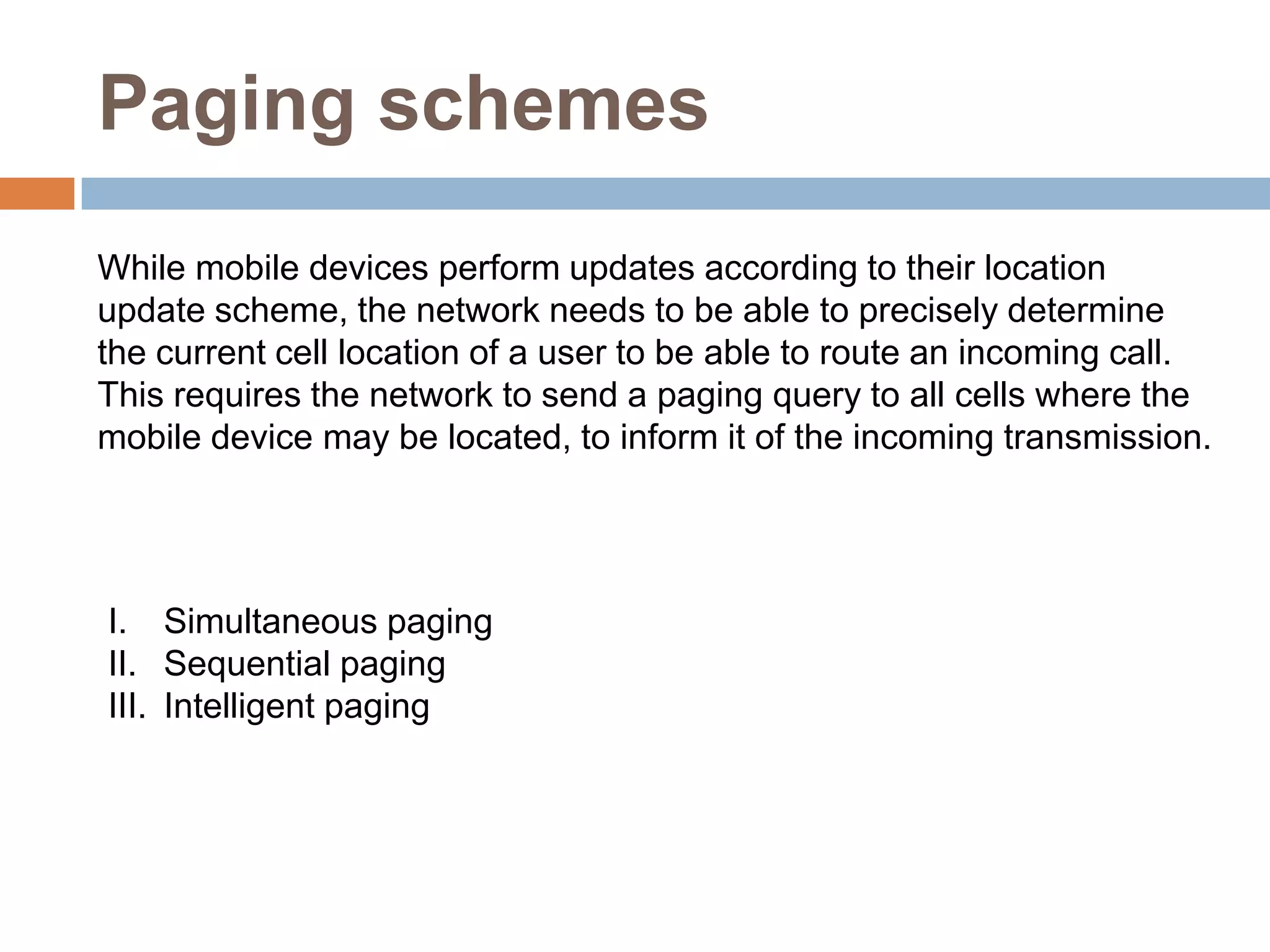 Paging schemes
While mobile devices perform updates according to their location
update scheme, the network needs to be able to precisely determine
the current cell location of a user to be able to route an incoming call.
This requires the network to send a paging query to all cells where the
mobile device may be located, to inform it of the incoming transmission.




I. Simultaneous paging
II. Sequential paging
III. Intelligent paging
 