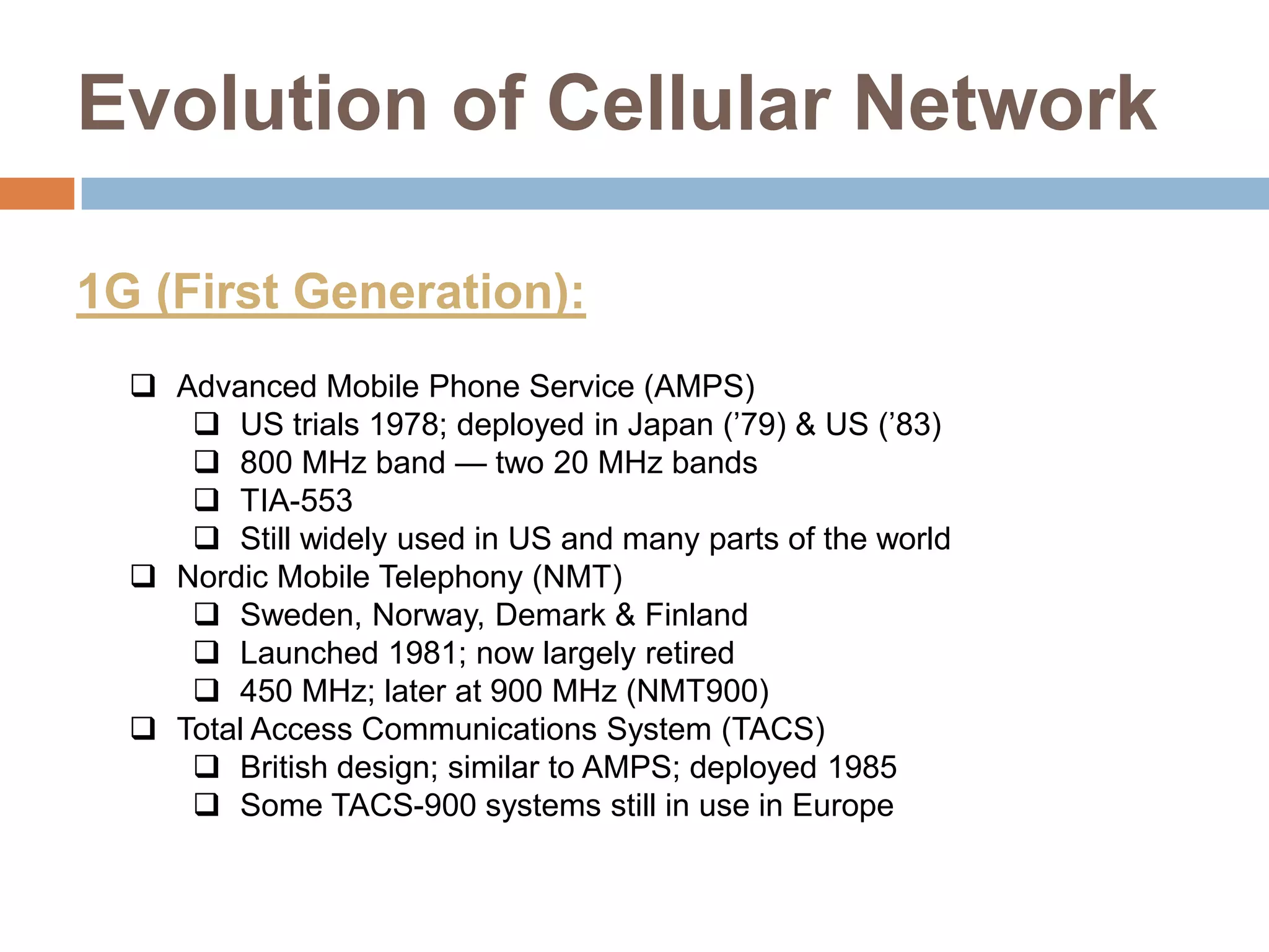 Evolution of Cellular Network

1G (First Generation):
   Advanced Mobile Phone Service (AMPS)
      US trials 1978; deployed in Japan (’79) & US (’83)
      800 MHz band — two 20 MHz bands
      TIA-553
      Still widely used in US and many parts of the world
   Nordic Mobile Telephony (NMT)
      Sweden, Norway, Demark & Finland
      Launched 1981; now largely retired
      450 MHz; later at 900 MHz (NMT900)
   Total Access Communications System (TACS)
      British design; similar to AMPS; deployed 1985
      Some TACS-900 systems still in use in Europe
 