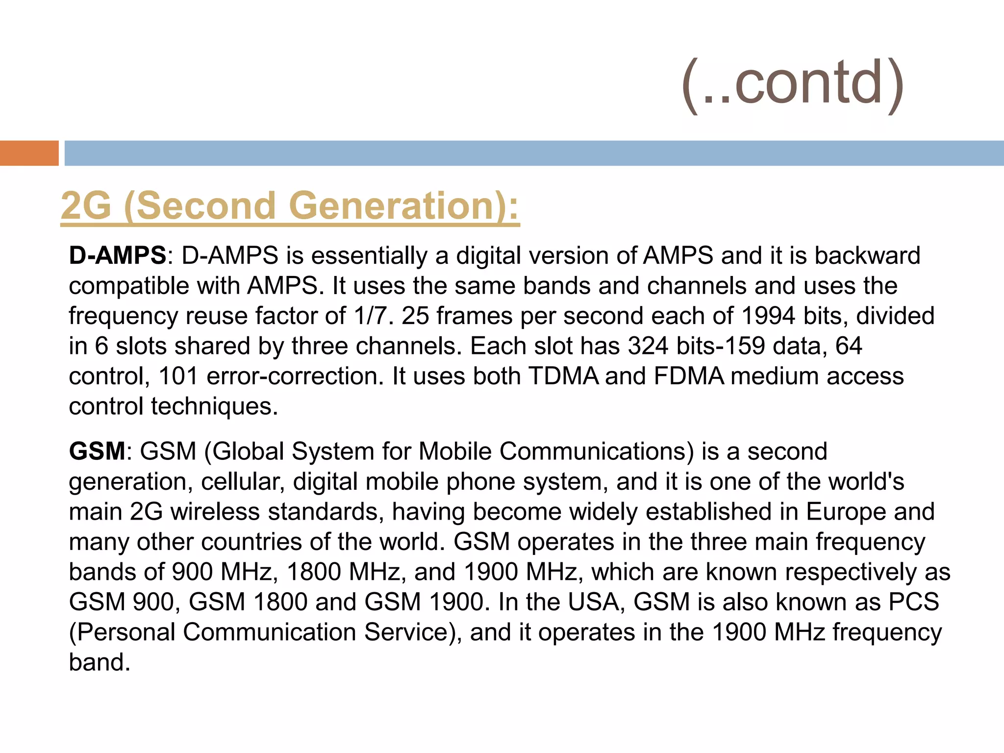 (..contd)
2G (Second Generation):
D-AMPS: D-AMPS is essentially a digital version of AMPS and it is backward
compatible with AMPS. It uses the same bands and channels and uses the
frequency reuse factor of 1/7. 25 frames per second each of 1994 bits, divided
in 6 slots shared by three channels. Each slot has 324 bits-159 data, 64
control, 101 error-correction. It uses both TDMA and FDMA medium access
control techniques.
GSM: GSM (Global System for Mobile Communications) is a second
generation, cellular, digital mobile phone system, and it is one of the world's
main 2G wireless standards, having become widely established in Europe and
many other countries of the world. GSM operates in the three main frequency
bands of 900 MHz, 1800 MHz, and 1900 MHz, which are known respectively as
GSM 900, GSM 1800 and GSM 1900. In the USA, GSM is also known as PCS
(Personal Communication Service), and it operates in the 1900 MHz frequency
band.
 