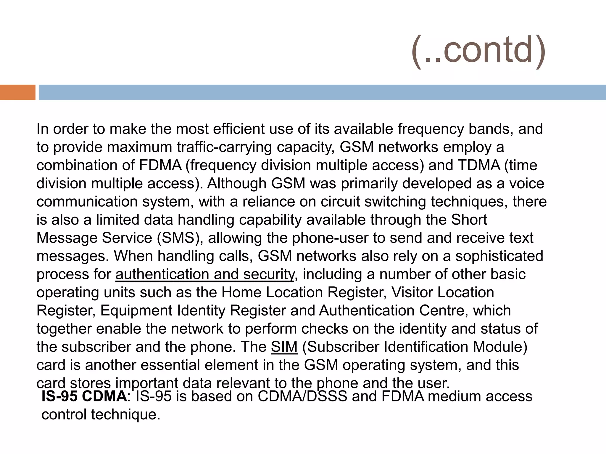 (..contd)
In order to make the most efficient use of its available frequency bands, and
to provide maximum traffic-carrying capacity, GSM networks employ a
combination of FDMA (frequency division multiple access) and TDMA (time
division multiple access). Although GSM was primarily developed as a voice
communication system, with a reliance on circuit switching techniques, there
is also a limited data handling capability available through the Short
Message Service (SMS), allowing the phone-user to send and receive text
messages. When handling calls, GSM networks also rely on a sophisticated
process for authentication and security, including a number of other basic
operating units such as the Home Location Register, Visitor Location
Register, Equipment Identity Register and Authentication Centre, which
together enable the network to perform checks on the identity and status of
the subscriber and the phone. The SIM (Subscriber Identification Module)
card is another essential element in the GSM operating system, and this
card stores important data relevant to the phone and the user.
 IS-95 CDMA: IS-95 is based on CDMA/DSSS and FDMA medium access
 control technique.
 