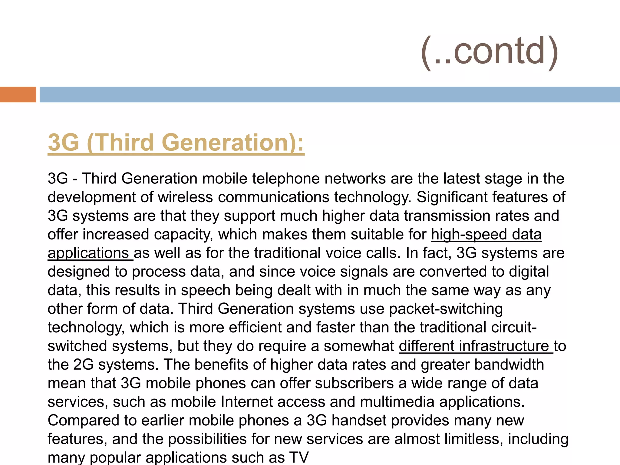 (..contd)

3G (Third Generation):
3G - Third Generation mobile telephone networks are the latest stage in the
development of wireless communications technology. Significant features of
3G systems are that they support much higher data transmission rates and
offer increased capacity, which makes them suitable for high-speed data
applications as well as for the traditional voice calls. In fact, 3G systems are
designed to process data, and since voice signals are converted to digital
data, this results in speech being dealt with in much the same way as any
other form of data. Third Generation systems use packet-switching
technology, which is more efficient and faster than the traditional circuit-
switched systems, but they do require a somewhat different infrastructure to
the 2G systems. The benefits of higher data rates and greater bandwidth
mean that 3G mobile phones can offer subscribers a wide range of data
services, such as mobile Internet access and multimedia applications.
Compared to earlier mobile phones a 3G handset provides many new
features, and the possibilities for new services are almost limitless, including
many popular applications such as TV
 