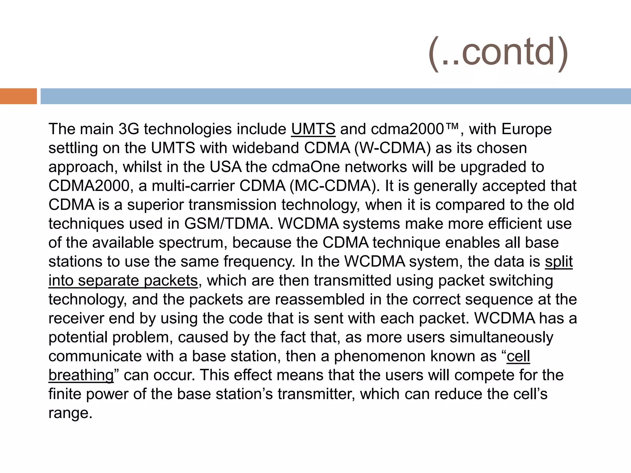 (..contd)
The main 3G technologies include UMTS and cdma2000™, with Europe
settling on the UMTS with wideband CDMA (W-CDMA) as its chosen
approach, whilst in the USA the cdmaOne networks will be upgraded to
CDMA2000, a multi-carrier CDMA (MC-CDMA). It is generally accepted that
CDMA is a superior transmission technology, when it is compared to the old
techniques used in GSM/TDMA. WCDMA systems make more efficient use
of the available spectrum, because the CDMA technique enables all base
stations to use the same frequency. In the WCDMA system, the data is split
into separate packets, which are then transmitted using packet switching
technology, and the packets are reassembled in the correct sequence at the
receiver end by using the code that is sent with each packet. WCDMA has a
potential problem, caused by the fact that, as more users simultaneously
communicate with a base station, then a phenomenon known as ―cell
breathing‖ can occur. This effect means that the users will compete for the
finite power of the base station’s transmitter, which can reduce the cell’s
range.
 