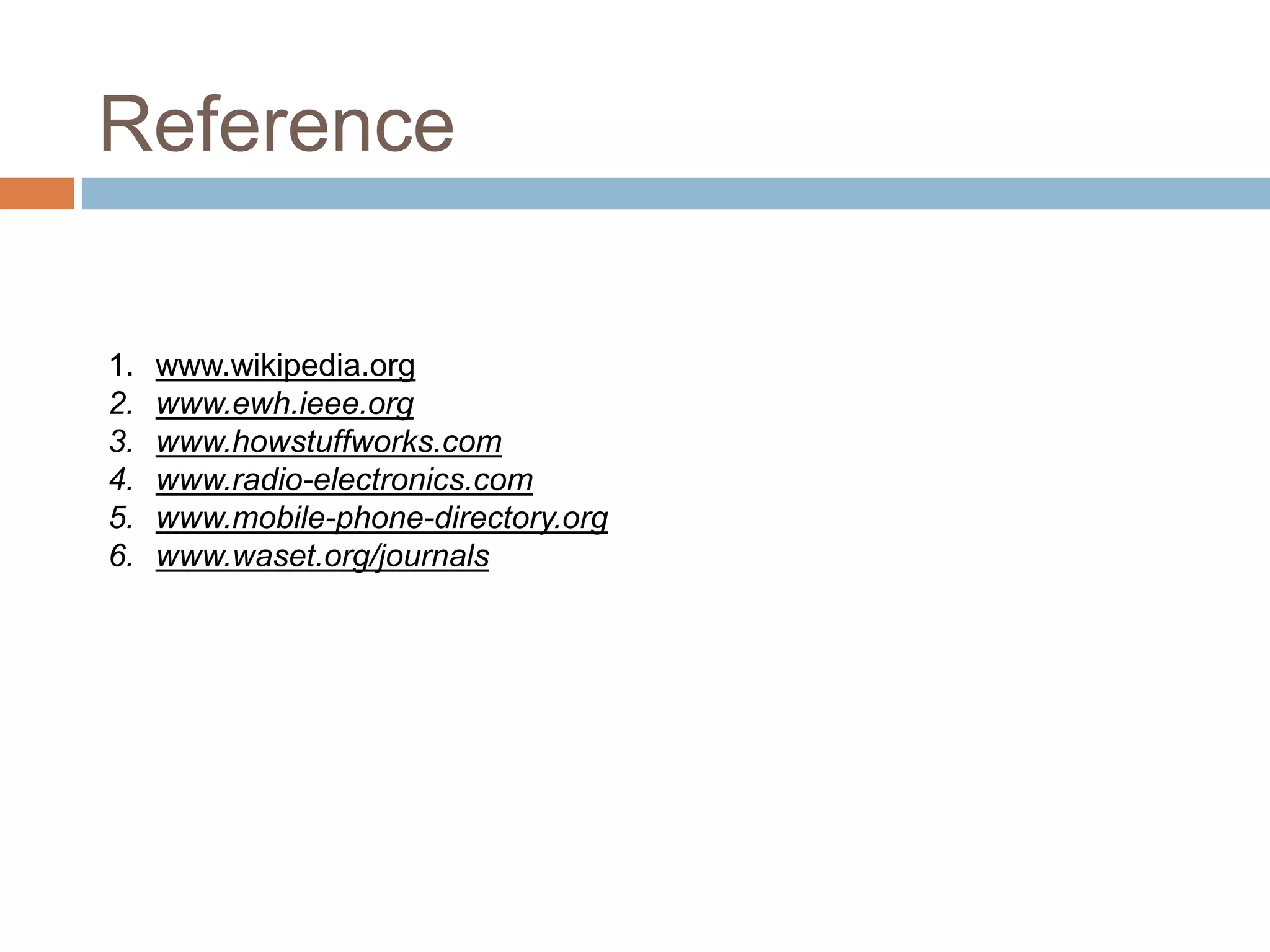 Reference

1.   www.wikipedia.org
2.   www.ewh.ieee.org
3.   www.howstuffworks.com
4.   www.radio-electronics.com
5.   www.mobile-phone-directory.org
6.   www.waset.org/journals
 