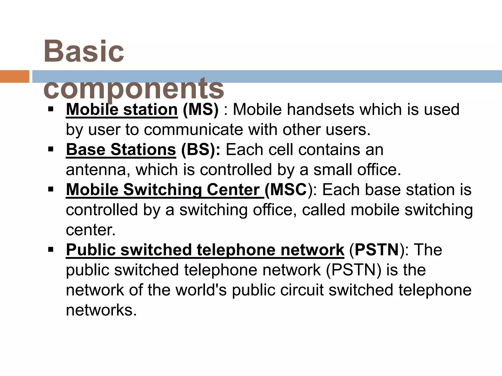 Basic
components
 Mobile station (MS) : Mobile handsets which is used
  by user to communicate with other users.
 Base Stations (BS): Each cell contains an
  antenna, which is controlled by a small office.
 Mobile Switching Center (MSC): Each base station is
  controlled by a switching office, called mobile switching
  center.
 Public switched telephone network (PSTN): The
  public switched telephone network (PSTN) is the
  network of the world's public circuit switched telephone
  networks.
 
