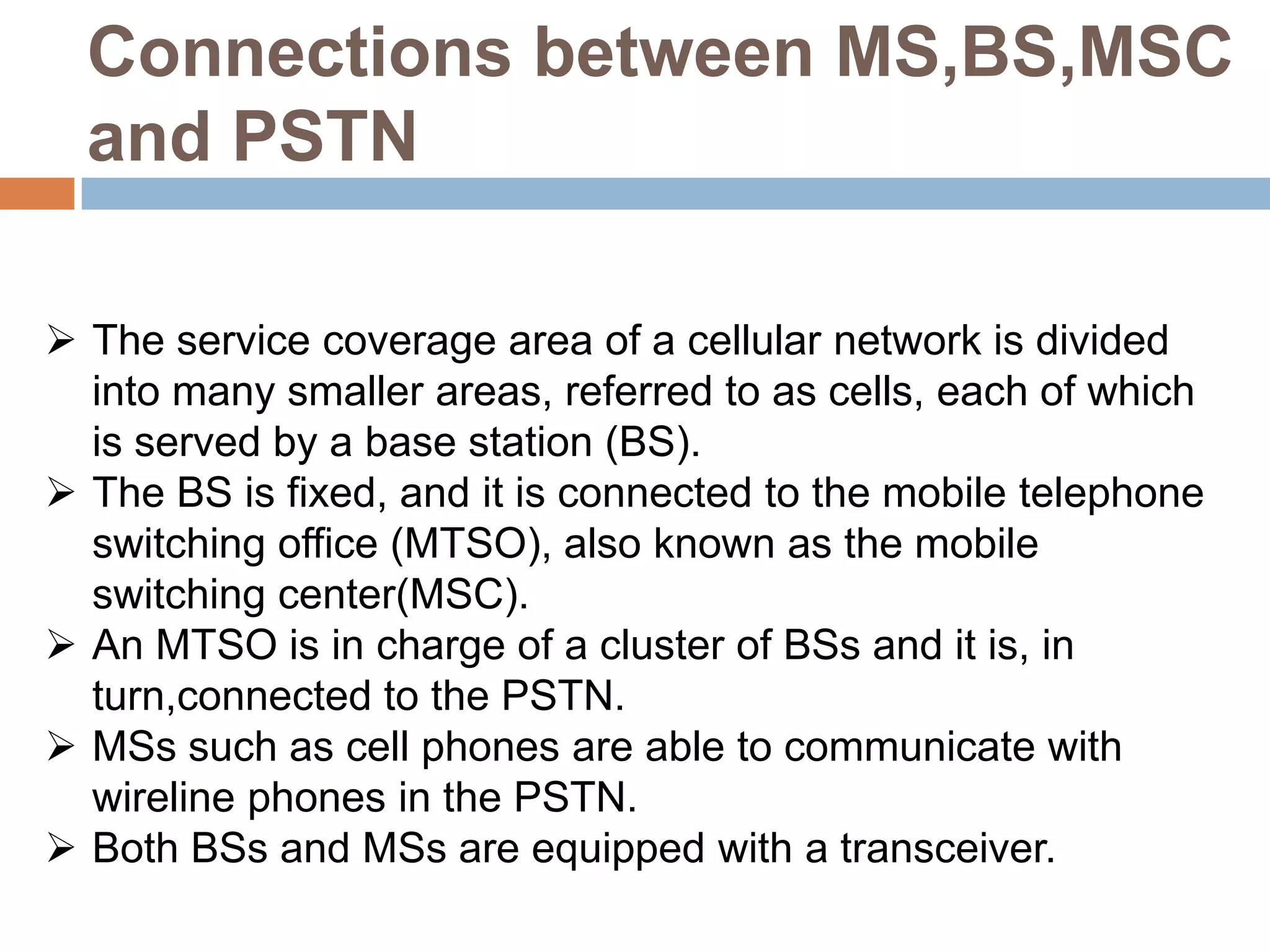 Connections between MS,BS,MSC
  and PSTN

 The service coverage area of a cellular network is divided
  into many smaller areas, referred to as cells, each of which
  is served by a base station (BS).
 The BS is fixed, and it is connected to the mobile telephone
  switching office (MTSO), also known as the mobile
  switching center(MSC).
 An MTSO is in charge of a cluster of BSs and it is, in
  turn,connected to the PSTN.
 MSs such as cell phones are able to communicate with
  wireline phones in the PSTN.
 Both BSs and MSs are equipped with a transceiver.
 