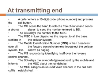 At transmitting end
•        A caller enters a 10-digit code (phone number) and presses
the      call button.
•        The MS scans the band to select a free channel and sends
a strong          signal to send the number entered to BS.
•        The BS relays the number to the MSC.
•        The MSC in turn dispatches the request to all the base
stations in       the cellular system.
•        The Mobile Identification Number (MIN) is then broadcast
over all          the forward control channels throughout the cellular
system. It is     known as paging.
•        The MS responds by identifying itself over the reverse
control channel.
•        The BS relays the acknowledgement sent by the mobile and
informs           the MSC about the handshake.
•        The MSC assigns an unused voice channel to the call and
call is established.
 
