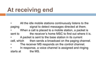 At receiving end

 •       All the idle mobile stations continuously listens to the
 paging           signal to detect messages directed at them.
 •       When a call is placed to a mobile station, a packet is
 sent to          the receiver’s home MSC to find out where it is.
 •       A packet is sent to the base station in its current
 cell, which      then sends a broadcast on the paging channel.
 •       The receiver MS responds on the control channel.
 •       In response, a voice channel is assigned and ringing
 starts at        the MS.
 