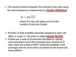 The closest distance between the centres of two cells using
  the same frequency is determined by reuse distance.



              where R is the cell radius and N is the
              number of cells per cluster.


 Fraction of total available channels assigned to each cell
  within a cluster is 1/N which is called reuse factor.
 If there are a total of M channels allocated for cellular
  communications and if the coverage area consists of N
  cells, there are a total of MN/7 channels available in the
  coverage area for concurrent use based on the seven-cell
  reuse pattern.
 