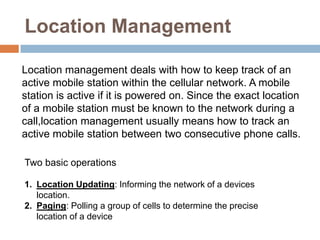 Location Management

Location management deals with how to keep track of an
active mobile station within the cellular network. A mobile
station is active if it is powered on. Since the exact location
of a mobile station must be known to the network during a
call,location management usually means how to track an
active mobile station between two consecutive phone calls.

Two basic operations

1. Location Updating: Informing the network of a devices
   location.
2. Paging: Polling a group of cells to determine the precise
   location of a device
 