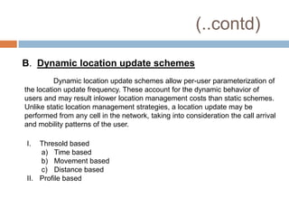 (..contd)

B. Dynamic location update schemes
          Dynamic location update schemes allow per-user parameterization of
the location update frequency. These account for the dynamic behavior of
users and may result inlower location management costs than static schemes.
Unlike static location management strategies, a location update may be
performed from any cell in the network, taking into consideration the call arrival
and mobility patterns of the user.

I.  Thresold based
    a) Time based
    b) Movement based
    c) Distance based
II. Profile based
 