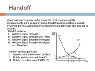 Handoff
Continuation of an active call is one of the most important quality
measurements in the cellular systems. Handoff process enables a cellular
system to provide such a facility by transferring an active call from one cell to
another.
 Handoff initiation
 I. Relative Signal Strength
 II. Relative Signal Strength with Threshold
 III. Relative Signal Strength with Hysteresis
 IV. Relative Signal Strength with Hysteresis
      and Threshold

 Handoff decision protocols
 I. Network controlled handoff (NCHO)
 II. Mobile assisted handoff (MAHO)
 III. Mobile controlled handoff (MCHO)
 