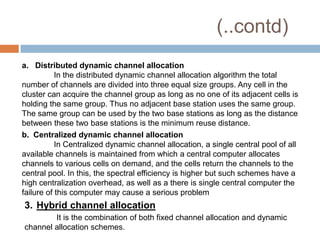 (..contd)
a. Distributed dynamic channel allocation
           In the distributed dynamic channel allocation algorithm the total
number of channels are divided into three equal size groups. Any cell in the
cluster can acquire the channel group as long as no one of its adjacent cells is
holding the same group. Thus no adjacent base station uses the same group.
The same group can be used by the two base stations as long as the distance
between these two base stations is the minimum reuse distance.
b. Centralized dynamic channel allocation
           In Centralized dynamic channel allocation, a single central pool of all
available channels is maintained from which a central computer allocates
channels to various cells on demand, and the cells return the channels to the
central pool. In this, the spectral efficiency is higher but such schemes have a
high centralization overhead, as well as a there is single central computer the
failure of this computer may cause a serious problem
3. Hybrid channel allocation
        It is the combination of both fixed channel allocation and dynamic
channel allocation schemes.
 