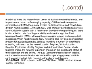 (..contd)
In order to make the most efficient use of its available frequency bands, and
to provide maximum traffic-carrying capacity, GSM networks employ a
combination of FDMA (frequency division multiple access) and TDMA (time
division multiple access). Although GSM was primarily developed as a voice
communication system, with a reliance on circuit switching techniques, there
is also a limited data handling capability available through the Short
Message Service (SMS), allowing the phone-user to send and receive text
messages. When handling calls, GSM networks also rely on a sophisticated
process for authentication and security, including a number of other basic
operating units such as the Home Location Register, Visitor Location
Register, Equipment Identity Register and Authentication Centre, which
together enable the network to perform checks on the identity and status of
the subscriber and the phone. The SIM (Subscriber Identification Module)
card is another essential element in the GSM operating system, and this
card stores important data relevant to the phone and the user.
 IS-95 CDMA: IS-95 is based on CDMA/DSSS and FDMA medium access
 control technique.
 