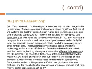 (..contd)

3G (Third Generation):
3G - Third Generation mobile telephone networks are the latest stage in the
development of wireless communications technology. Significant features of
3G systems are that they support much higher data transmission rates and
offer increased capacity, which makes them suitable for high-speed data
applications as well as for the traditional voice calls. In fact, 3G systems are
designed to process data, and since voice signals are converted to digital
data, this results in speech being dealt with in much the same way as any
other form of data. Third Generation systems use packet-switching
technology, which is more efficient and faster than the traditional circuit-
switched systems, but they do require a somewhat different infrastructure to
the 2G systems. The benefits of higher data rates and greater bandwidth
mean that 3G mobile phones can offer subscribers a wide range of data
services, such as mobile Internet access and multimedia applications.
Compared to earlier mobile phones a 3G handset provides many new
features, and the possibilities for new services are almost limitless, including
many popular applications such as TV
 